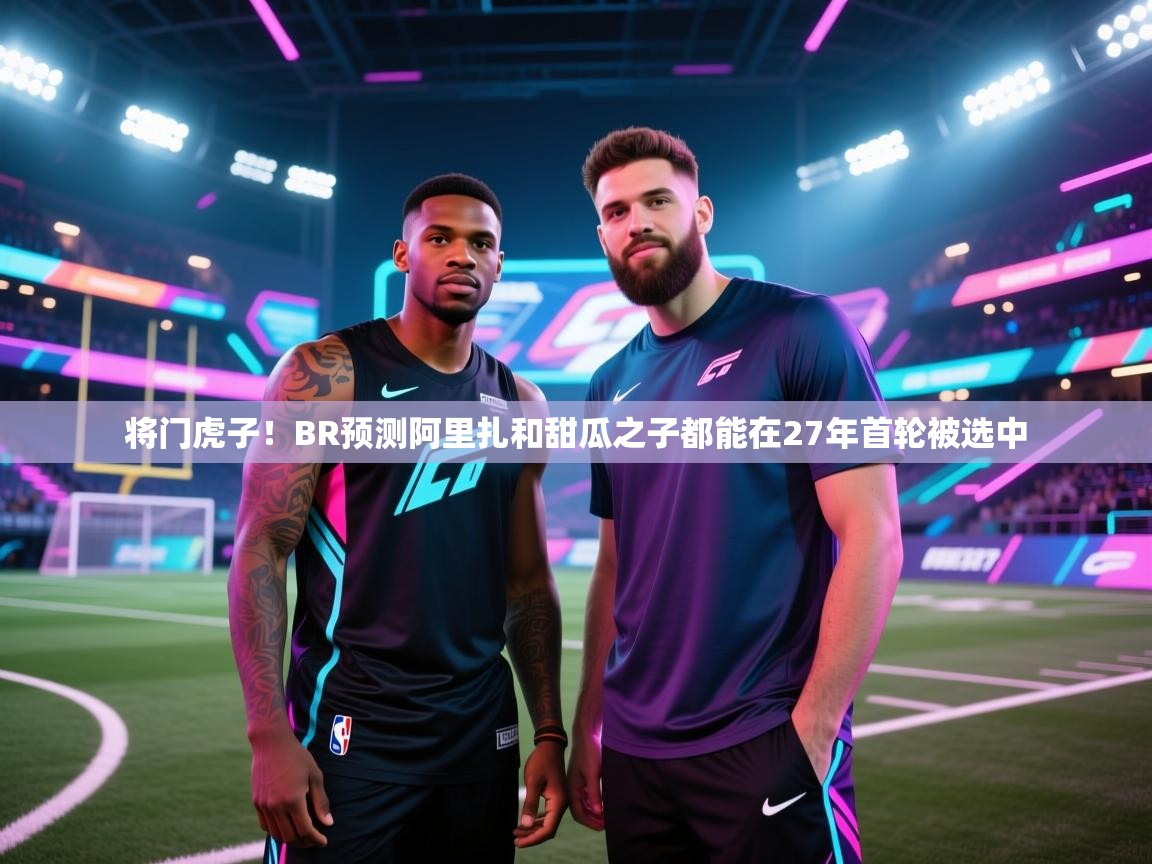 将门虎子!BR预测阿里扎和甜瓜之子都能在27年首轮被选中