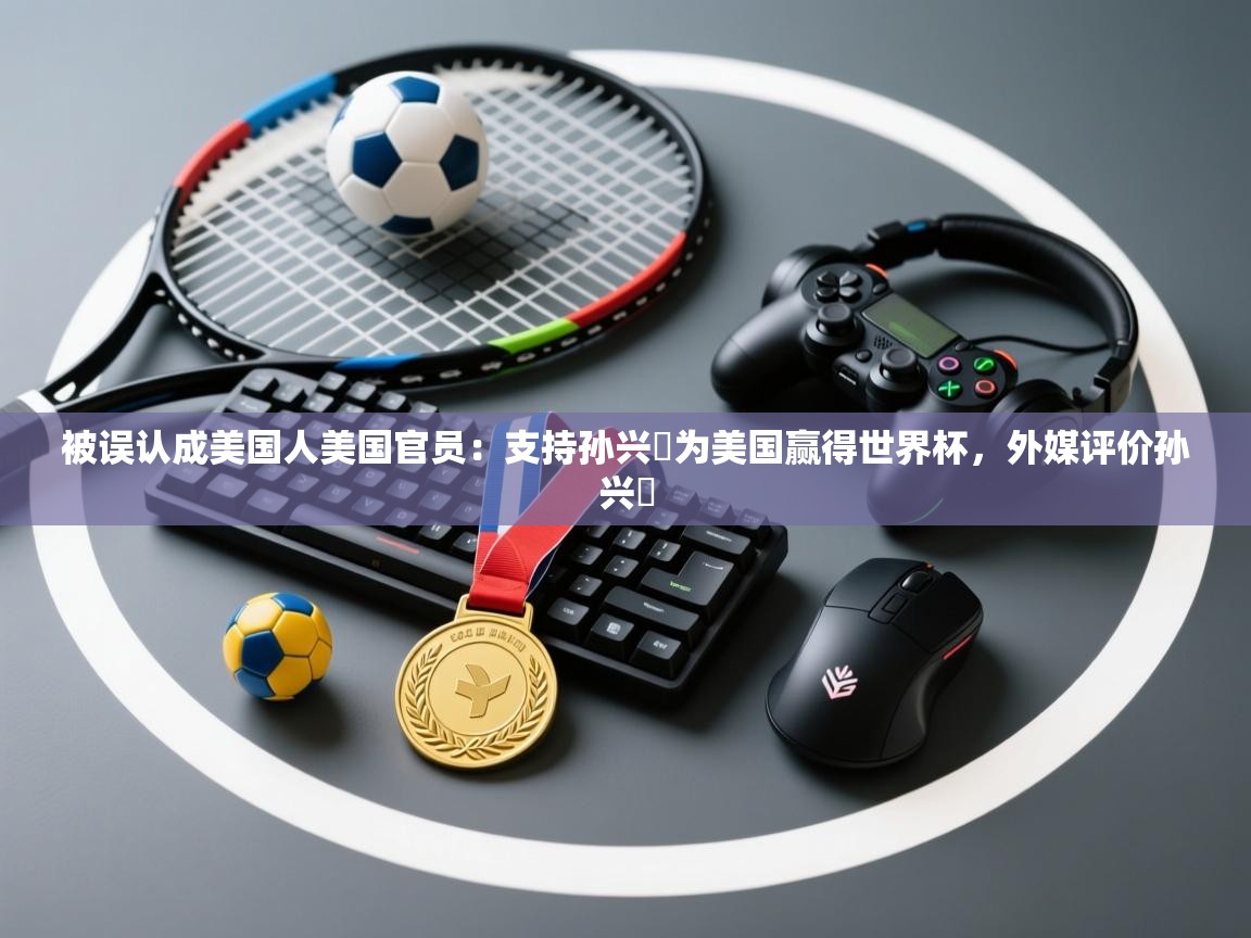 被误认成美国人美国官员：支持孙兴慜为美国赢得世界杯，外媒评价孙兴慜