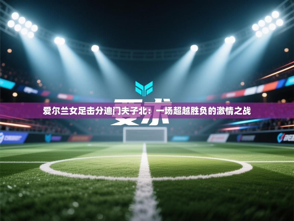 爱尔兰女足击分迪门夫子北：一场超越胜负的激情之战  第1张