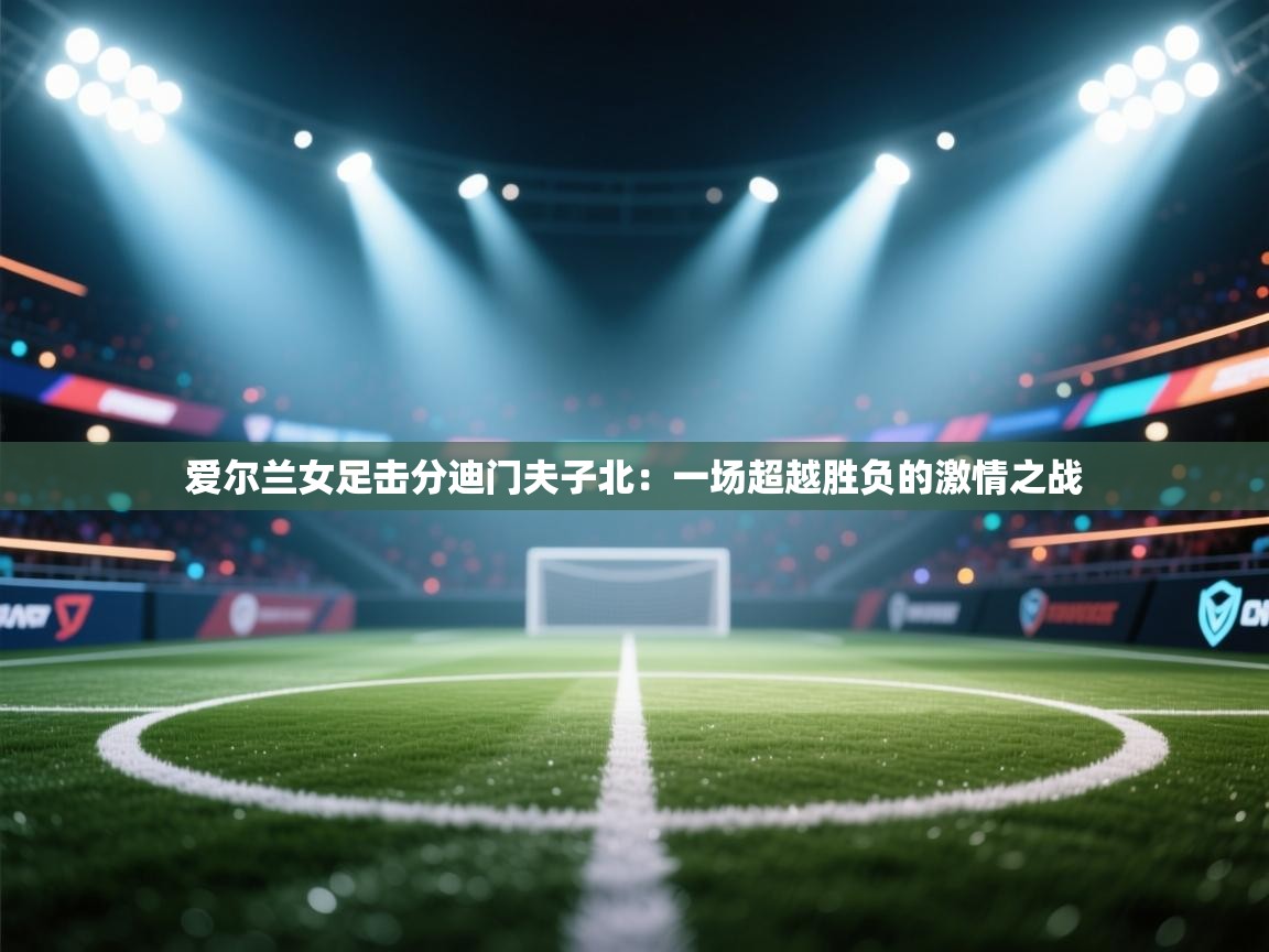 爱尔兰女足击分迪门夫子北：一场超越胜负的激情之战  第2张